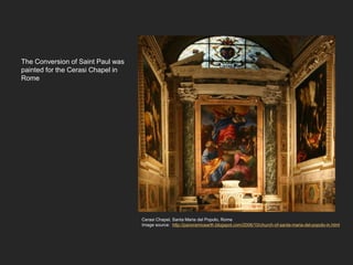 The Conversion of Saint Paul was
painted for the Cerasi Chapel in
Rome
Cerasi Chapel, Santa Maria del Popolo, Rome
Image source: http://panoramicearth.blogspot.com/2006/10/church-of-santa-maria-del-popolo-in.html
 