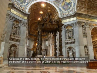 As tall as an 8 story building, it is made of gilded bronze, and proclaims
the triumph of the church, and of Urban VIII, the Pope who commissioned
it
 