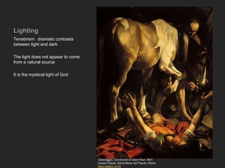 Lighting
Tenebrism: dramatic contrasts
between light and dark
The light does not appear to come
from a natural source
It is the mystical light of God
Caravaggio, Conversion of Saint Paul, 1601
Cerasi Chapel, Santa Maria del Popolo, Rome
Web Gallery of Art
 