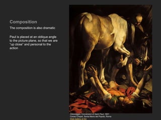 Composition
The composition is also dramatic
Paul is placed at an oblique angle
to the picture plane, so that we are
“up close” and personal to the
action
Caravaggio, Conversion of Saint Paul, 1601
Cerasi Chapel, Santa Maria del Popolo, Rome
Web Gallery of Art
 