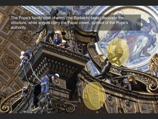 The Pope’s family coat of arms (the Barberini bees) decorate the
structure, while angels carry the Papal crown, symbol of the Pope’s
authority
 