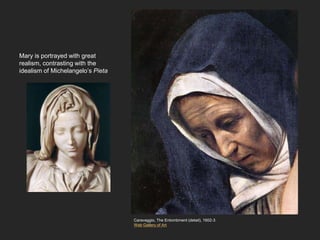 Mary is portrayed with great
realism, contrasting with the
idealism of Michelangelo’s Pieta
Caravaggio, The Entombment (detail), 1602-3
Web Gallery of Art
 