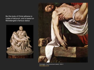 But the body of Christ adheres to
codes of decorum, and is based on
Michelangelo’s famous statue
Caravaggio, The Entombment (detail), 1602-3
Web Gallery of Art
 