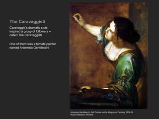 The Caravaggisti
Caravaggio’s dramatic style
inspired a group of followers --
called The Caravaggisti
One of them was a female painter
named Artemisia Gentileschi
Artemisia Gentilleschi, Self Portrait as the Allegory of Painting, 1638-39
Royal Collection, Windsor
 