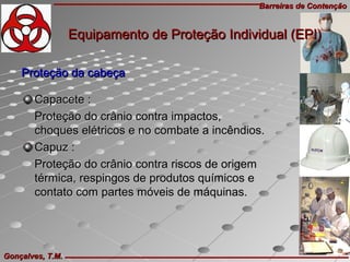 Barreiras de ContençãoBarreiras de Contenção
Gonçalves, T.M.Gonçalves, T.M.
Proteção da cabeçaProteção da cabeça
Capacete :Capacete :
Proteção do crânio contra impactos,Proteção do crânio contra impactos,
choques elétricos e no combate a incêndios.choques elétricos e no combate a incêndios.
Capuz :Capuz :
Proteção do crânio contra riscos de origemProteção do crânio contra riscos de origem
térmica, respingos de produtos químicos etérmica, respingos de produtos químicos e
contato com partes móveis de máquinas.contato com partes móveis de máquinas.
Equipamento de Proteção Individual (EPI)Equipamento de Proteção Individual (EPI)
 