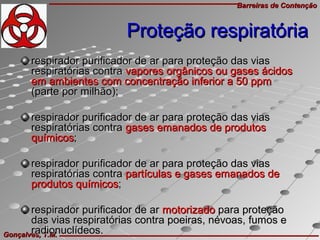 Barreiras de ContençãoBarreiras de Contenção
Gonçalves, T.M.Gonçalves, T.M.
respirador purificador de ar para proteção das viasrespirador purificador de ar para proteção das vias
respiratórias contrarespiratórias contra vapores orgânicos ou gases ácidosvapores orgânicos ou gases ácidos
em ambientes com concentração inferior a 50 ppmem ambientes com concentração inferior a 50 ppm
(parte por milhão);(parte por milhão);
respirador purificador de ar para proteção das viasrespirador purificador de ar para proteção das vias
respiratórias contrarespiratórias contra gases emanados de produtosgases emanados de produtos
químicosquímicos;;
respirador purificador de ar para proteção das viasrespirador purificador de ar para proteção das vias
respiratórias contrarespiratórias contra partículas e gases emanados departículas e gases emanados de
produtos químicosprodutos químicos;;
respirador purificador de arrespirador purificador de ar motorizadomotorizado para proteçãopara proteção
das vias respiratórias contra poeiras, névoas, fumos edas vias respiratórias contra poeiras, névoas, fumos e
radionuclídeos.radionuclídeos.
Proteção respiratóriaProteção respiratória
 