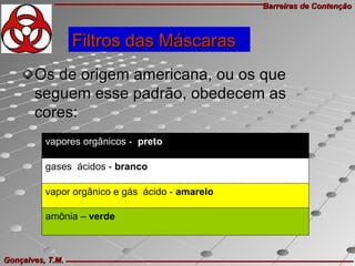 Barreiras de ContençãoBarreiras de Contenção
Gonçalves, T.M.Gonçalves, T.M.
Os de origem americana, ou os queOs de origem americana, ou os que
seguem esse padrão, obedecem asseguem esse padrão, obedecem as
cores:cores:
vapores orgânicos - preto 
gases ácidos - branco   
vapor orgânico e gás ácido - amarelo   
amônia – verde
Filtros das MáscarasFiltros das Máscaras
 