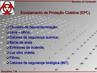 Barreiras de ContençãoBarreiras de Contenção
Gonçalves, T.M.Gonçalves, T.M.
Chuveiro de descontaminação;Chuveiro de descontaminação;
Lava – olhos;Lava – olhos;
Cabines de segurança química;Cabines de segurança química;
Balde de areiaBalde de areia
Extintores de incêndioExtintores de incêndio
Luz ultra violeta;Luz ultra violeta;
Filtros;Filtros;
Cabines de segurança biológica (IN7)Cabines de segurança biológica (IN7)
Equipamento de Proteção Coletiva (EPC)Equipamento de Proteção Coletiva (EPC)
 
