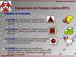 Barreiras de ContençãoBarreiras de Contenção
Gonçalves, T.M.Gonçalves, T.M.
Classes de incêndiosClasses de incêndios
CLASSE A –CLASSE A – incêndios em materiais sólidosincêndios em materiais sólidos
inflamáveis, fácil combustão.inflamáveis, fácil combustão. Extintor:Extintor: água eágua e
espuma.espuma.
CLASSE B –CLASSE B – incêndios em materiais gasosos eincêndios em materiais gasosos e
inflamáveis.inflamáveis. Extintor:Extintor: gás carbônico, pó químico egás carbônico, pó químico e
espuma.espuma.
CLASSE C –CLASSE C – incêndios em materiais energizadosincêndios em materiais energizados
por onde passa corrente elétrica.por onde passa corrente elétrica. Extintor:Extintor: gásgás
carbônico, pó químico seco.carbônico, pó químico seco.
CLASSE D –CLASSE D – elementos que se inflamamelementos que se inflamam
espontaneamente, magnésio, zircônio, titânio, pó deespontaneamente, magnésio, zircônio, titânio, pó de
alumínio, urânio, etc.alumínio, urânio, etc. Combate por abafamento comCombate por abafamento com
pó químico especialpó químico especial
Equipamento de Proteção Coletiva (EPC)Equipamento de Proteção Coletiva (EPC)
 