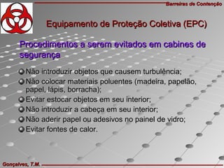 Barreiras de ContençãoBarreiras de Contenção
Gonçalves, T.M.Gonçalves, T.M.
Procedimentos a serem evitados em cabines deProcedimentos a serem evitados em cabines de
segurançasegurança
Não introduzir objetos que causem turbulência;Não introduzir objetos que causem turbulência;
Não colocar materiais poluentes (madeira, papelão,Não colocar materiais poluentes (madeira, papelão,
papel, lápis, borracha);papel, lápis, borracha);
Evitar estocar objetos em seu interior;Evitar estocar objetos em seu interior;
Não introduzir a cabeça em seu interior;Não introduzir a cabeça em seu interior;
Não aderir papel ou adesivos no painel de vidro;Não aderir papel ou adesivos no painel de vidro;
Evitar fontes de calor.Evitar fontes de calor.
Equipamento de Proteção Coletiva (EPC)Equipamento de Proteção Coletiva (EPC)
 