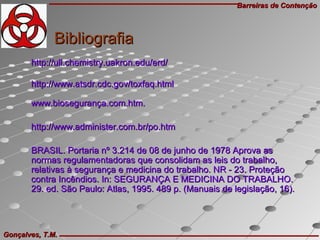 Barreiras de ContençãoBarreiras de Contenção
Gonçalves, T.M.Gonçalves, T.M.
BibliografiaBibliografia
http://ull.chemistry.uakron.edu/erd/http://ull.chemistry.uakron.edu/erd/
http://www.atsdr.cdc.gov/toxfaq.htmlhttp://www.atsdr.cdc.gov/toxfaq.html
www.biosegurança.com.htm.www.biosegurança.com.htm.
http://www.administer.com.br/po.htmhttp://www.administer.com.br/po.htm
BRASIL. Portaria nº 3.214 de 08 de junho de 1978 Aprova asBRASIL. Portaria nº 3.214 de 08 de junho de 1978 Aprova as
normas regulamentadoras que consolidam as leis do trabalho,normas regulamentadoras que consolidam as leis do trabalho,
relativas à segurança e medicina do trabalho. NR - 23. Proteçãorelativas à segurança e medicina do trabalho. NR - 23. Proteção
contra Incêndios. In: SEGURANÇA E MEDICINA DO TRABALHO.contra Incêndios. In: SEGURANÇA E MEDICINA DO TRABALHO.
29. ed. São Paulo: Atlas, 1995. 489 p. (Manuais de legislação, 16).29. ed. São Paulo: Atlas, 1995. 489 p. (Manuais de legislação, 16).
 