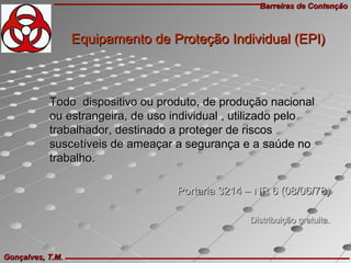 Barreiras de ContençãoBarreiras de Contenção
Gonçalves, T.M.Gonçalves, T.M.
Todo dispositivo ou produto, de produção nacionalTodo dispositivo ou produto, de produção nacional
ou estrangeira, de uso individual , utilizado peloou estrangeira, de uso individual , utilizado pelo
trabalhador, destinado a proteger de riscostrabalhador, destinado a proteger de riscos
suscetíveis de ameaçar a segurança e a saúde nosuscetíveis de ameaçar a segurança e a saúde no
trabalho.trabalho.
Portaria 3214 – NR 6 (08/06/78)Portaria 3214 – NR 6 (08/06/78)
Distribuição gratuita.Distribuição gratuita.
Equipamento de Proteção Individual (EPI)Equipamento de Proteção Individual (EPI)
 