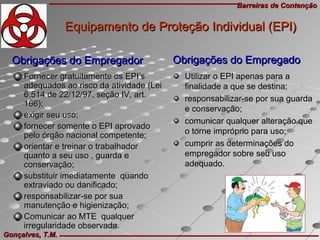 Barreiras de ContençãoBarreiras de Contenção
Gonçalves, T.M.Gonçalves, T.M.
Obrigações do EmpregadorObrigações do Empregador
Fornecer gratuitamente os EPI’sFornecer gratuitamente os EPI’s
adequados ao risco da atividade (Leiadequados ao risco da atividade (Lei
6.514 de 22/12/97, seção IV, art.6.514 de 22/12/97, seção IV, art.
166);166);
exigir seu uso;exigir seu uso;
fornecer somente o EPI aprovadofornecer somente o EPI aprovado
pelo órgão nacional competente;pelo órgão nacional competente;
orientar e treinar o trabalhadororientar e treinar o trabalhador
quanto a seu uso , guarda equanto a seu uso , guarda e
conservação;conservação;
substituir imediatamente quandosubstituir imediatamente quando
extraviado ou danificado;extraviado ou danificado;
responsabilizar-se por suaresponsabilizar-se por sua
manutenção e higienização;manutenção e higienização;
Comunicar ao MTE qualquerComunicar ao MTE qualquer
irregularidade observada.irregularidade observada.
Equipamento de Proteção Individual (EPI)Equipamento de Proteção Individual (EPI)
Utilizar o EPI apenas para aUtilizar o EPI apenas para a
finalidade a que se destina;finalidade a que se destina;
responsabilizar-se por sua guardaresponsabilizar-se por sua guarda
e conservação;e conservação;
comunicar qualquer alteração quecomunicar qualquer alteração que
o torne impróprio para uso;o torne impróprio para uso;
cumprir as determinações documprir as determinações do
empregador sobre seu usoempregador sobre seu uso
adequado.adequado.
Obrigações do EmpregadoObrigações do Empregado
 
