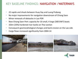 KEY BASELINE FINDINGS: NAVIGATION /WATERWAYS
15
• 22 rapids and shoals between Huay Xay and Luang Prabang
• No major improvements for navigation downstream of Chiang Saen
• Minor removals of obstacles in Lao PDR
• New Chiang Saen Port: capacity for 10 small, 4 large (300 DWT) boats
• 32km (33%) hardened river banks on Thai section
• Consequent geomorphological changes and bank erosion on the Lao side
• Cargo flows increased significantly from 2004-14
 