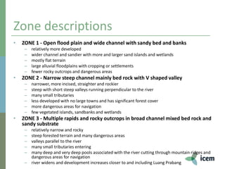 Zone descriptions
• ZONE 1 - Open flood plain and wide channel with sandy bed and banks
– relatively more developed
– wider channel and sandier with more and larger sand islands and wetlands
– mostly flat terrain
– large alluvial floodplains with cropping or settlements
– fewer rocky outcrops and dangerous areas
• ZONE 2 - Narrow steep channel mainly bed rock with V shaped valley
– narrower, more incised, straighter and rockier
– steep with short steep valleys running perpendicular to the river
– many small tributaries
– less developed with no large towns and has significant forest cover
– more dangerous areas for navigation
– few vegetated islands, sandbanks and wetlands
• ZONE 3 - Multiple rapids and rocky outcrops in broad channel mixed bed rock and
sandy substrate
– relatively narrow and rocky
– steep forested terrain and many dangerous areas
– valleys parallel to the river
– many small tributaries entering
– many deep and very deep pools associated with the river cutting through mountain ridges and
dangerous areas for navigation
– river widens and development increases closer to and including Luang Prabang
 