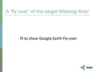 A ‘fly over’ of the target Mekong River
PJ to show Google Earth Fly-over
 