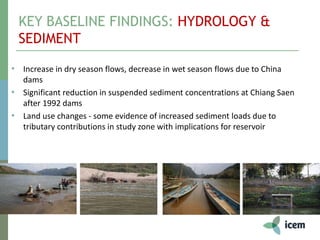 KEY BASELINE FINDINGS: HYDROLOGY &
SEDIMENT
• Increase in dry season flows, decrease in wet season flows due to China
dams
• Significant reduction in suspended sediment concentrations at Chiang Saen
after 1992 dams
• Land use changes - some evidence of increased sediment loads due to
tributary contributions in study zone with implications for reservoir
 