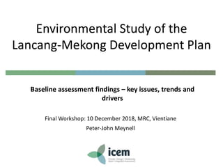 Final Workshop: 10 December 2018, MRC, Vientiane
Peter-John Meynell
Environmental Study of the
Lancang-Mekong Development Plan
Baseline assessment findings – key issues, trends and
drivers
 