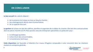 EN CONCLUSION
18
Le bon accueil des salariés dépend :
 de la présence de la base vie tout au long du chantier,
 des aménagements décrits dans la présentation,
 de sa capacité d’accueil.
La gestion de la base vie doit être définie, planifiée et organisée dès le début du chantier. Elle doit être contractualisée
dans les pièces marchés (CCTP, PGC) passées avec des entreprises spécialisées en particulier pour :
 le nettoyage quotidien,
 la fourniture des consommables,
 la maintenance technique.
Cette disposition est favorable à l’atteinte d’un niveau d’hygiène comparable à celui rencontré dans les chantiers
réalisés en entreprise générale.
 