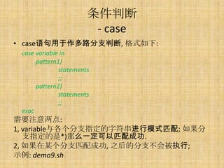 ж
                        - case
? case·֧ж, ʽ:
 case variable in
      pattern1)
              statements
              ;;
      pattern2)
              statements
              ;;
 esac
Ҫע:
1, variableַָ֧ģʽƥ; 
   ָ֧*)ôһƥɹ.
2, ĳ֧ƥɹ, ֮ķ֧ᱻִ;
ʾ: demo9.sh
 