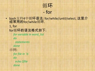 ѭ
                           - for
? bash֧4ѭ﷨: for/while/until/select, 
  ܳõfor/whileѭ.
  1, for
  forѭ﷨ʽ:
    for variable in word_list
    do
      statements
    done
 ʾ:
    for file in `ls`
    do
      echo $file
    done
 