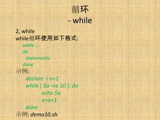ѭ
                    - while
2, while
whileѭʹ¸ʽ:
  while ...
  do
   statements
  done
ʾ:
  declare -i a=1
  while [ $a -ne 10 ]; do
         echo $a
         a=a+1
  done
ʾ: demo10.sh
 