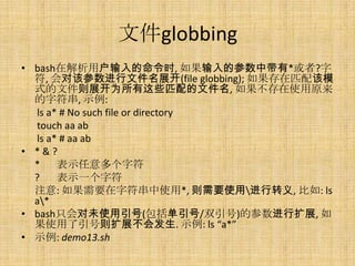 ļglobbing
? bashڽûʱ, Ĳд*?
  , Ըòļչ(file globbing); ƥģ
  ʽļչΪЩƥļ, ʹԭ
  ַ, ʾ:
  ls a* # No such file or directory
  touch aa ab
  ls a* # aa ab
? *&?
  *    ʾַ
  ?    ʾһַ
  ע: Ҫַʹ*, Ҫʹýת, : ls
  a*
? bashֻδʹ(/˫)Ĳչ, 
  ʹչᷢ. ʾ: ls a*
? ʾ: demo13.sh
 