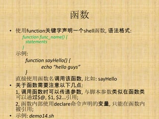 
? ʹfunctionؼһshell, ﷨ʽ:
   function func_name() {
     statements
   }
  ʾ:
      function sayHello() {
             echo hello guys
      }
  ֱʹúøú, : sayHello
? ںҪע¼:
  1, úʱԴݲ, űں
  ͨ$@, $1, $2...;
  2, ڲʹdeclareı, ֻں
  ;
? ʾ: demo14.sh
 