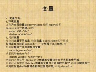 
? Ϊ:
1, 
ֳΪȫֱ(global variable), ʹexport
declare -x, ʾ:
   export VAR=abc
   declare -x VAR=abc
2, ֲ
ȫֱͬ, ֲ(local variable)
޶ڵǰshellű, ܹshell̳. ʹ
ֱӸֵʽֲ:
   variable_name=var;
ʹdeclare:
   declare variable_name=var;
ߵ, declareıڵǰ,
ںʹdeclareıڸúЧ; ֱӸֵķ
ʽڵǰshell߽űΧЧ, ʾ: demo1.sh.
 