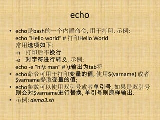 echo
? echobashһ, ڴӡ. ʾ:
  echo Hello world # ӡHello World
  ѡ:
  -n ӡ󲻻
  -e ַת, ʾ:
  echo -e hit man # tΪtab
? echoڴӡֵ, ʹ${varname} 
  $varnameȡֵ;
? echoʹ˫Żߵ, ˫
  $varname滻, ԭ.
? ʾ: demo3.sh
 