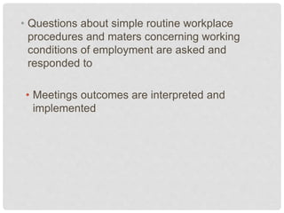 • Questions about simple routine workplace
procedures and maters concerning working
conditions of employment are asked and
responded to
• Meetings outcomes are interpreted and
implemented
 