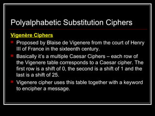 Polyalphabetic Substitution Ciphers
Vigenère Ciphers
 Proposed by Blaise de Vigenere from the court of Henry
III of France in the sixteenth century.
 Basically it’s a multiple Caesar Ciphers – each row of
the Vigenere table corresponds to a Caesar cipher. The
first row is a shift of 0, the second is a shift of 1 and the
last is a shift of 25.
 Vigenere cipher uses this table together with a keyword
to encipher a message.
 