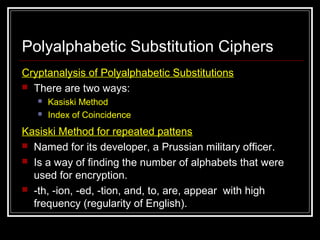 Polyalphabetic Substitution Ciphers
Cryptanalysis of Polyalphabetic Substitutions
 There are two ways:
 Kasiski Method
 Index of Coincidence
Kasiski Method for repeated pattens
 Named for its developer, a Prussian military officer.
 Is a way of finding the number of alphabets that were
used for encryption.
 -th, -ion, -ed, -tion, and, to, are, appear with high
frequency (regularity of English).
 