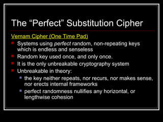 The “Perfect” Substitution Cipher
Vernam Cipher (One Time Pad)
 Systems using perfect random, non-repeating keys
which is endless and senseless
 Random key used once, and only once.
 It is the only unbreakable cryptography system
 Unbreakable in theory:
 the key neither repeats, nor recurs, nor makes sense,
nor erects internal frameworks
 perfect randomness nullifies any horizontal, or
lengthwise cohesion
 
