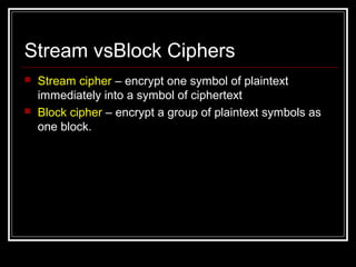 Stream vsBlock Ciphers
 Stream cipher – encrypt one symbol of plaintext
immediately into a symbol of ciphertext
 Block cipher – encrypt a group of plaintext symbols as
one block.
 