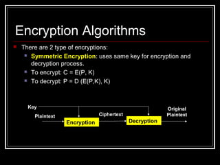  There are 2 type of encryptions:
 Symmetric Encryption: uses same key for encryption and
decryption process.
 To encrypt: C = E(P, K)
 To decrypt: P = D (E(P,K), K)
Encryption Algorithms
Encryption Decryption
Plaintext Ciphertext
Original
Plaintext
Key
 