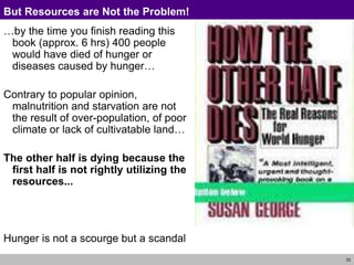 33
But Resources are Not the Problem!
…by the time you finish reading this
book (approx. 6 hrs) 400 people
would have died of hunger or
diseases caused by hunger…
Contrary to popular opinion,
malnutrition and starvation are not
the result of over-population, of poor
climate or lack of cultivatable land…
The other half is dying because the
first half is not rightly utilizing the
resources...
Hunger is not a scourge but a scandal
 