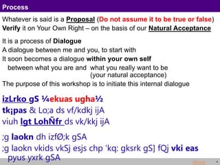4
Process
Whatever is said is a Proposal (Do not assume it to be true or false)
Verify it on Your Own Right – on the basis of our Natural Acceptance
It is a process of Dialogue
A dialogue between me and you, to start with
It soon becomes a dialogue within your own self
between what you are and what you really want to be
(your natural acceptance)
The purpose of this workshop is to initiate this internal dialogue
izLrko gS ¼ekuas ugha½
tk¡pas & Lo;a ds vf/kdkj ijA
viuh lgt LohÑfr ds vk/kkj ijA
;g laokn dh izfØ;k gSA
;g laokn vkids vkSj esjs chp 'kq: gksrk gS] fQj vki eas
pyus yxrk gSA More
 