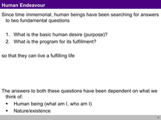 57
Human Endeavour
Since time immemorial, human beings have been searching for answers
to two fundamental questions
1. What is the basic human desire (purpose)?
2. What is the program for its fulfillment?
so that they can live a fulfilling life
The answers to both these questions have been dependent on what we
think of:
 Human being (what am I, who am I)
 Nature/existence
 