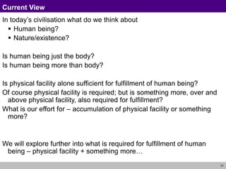 61
Current View
In today’s civilisation what do we think about
 Human being?
 Nature/existence?
Is human being just the body?
Is human being more than body?
Is physical facility alone sufficient for fulfillment of human being?
Of course physical facility is required; but is something more, over and
above physical facility, also required for fulfillment?
What is our effort for – accumulation of physical facility or something
more?
We will explore further into what is required for fulfillment of human
being – physical facility + something more…
 