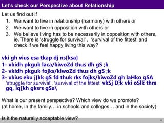17
Let’s check our Perspective about Relationship
Let us find out if
1. We want to live in relationship (harmony) with others or
2. We want to live in opposition with others or
3. We believe living has to be necessarily in opposition with others,
ie. There is 'struggle for survival' , ‘survival of the fittest’ and
check if we feel happy living this way?
vki gh vius esa tkap dj ns[ksa]
1- vkidh pkguk laca/kiwoZd thus dh gS ;k
2- vkidh pkguk fojks/kiwoZd thus dh gS ;k
3- vkius eku j[kk gS fd thuk rks fojks/kiwoZd gh laHko gSA
‘struggle for survival’, ‘survival of the fittest’ vkSj D;k vki oSlk thrs
gq, lq[kh gksrs gSa
What is our present perspective? Which view do we promote?
(at home, in the family… in schools and colleges… and in the society)
Is it the naturally acceptable view?
 