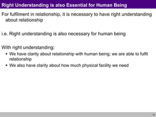 18
Right Understanding is also Essential for Human Being
For fulfilment in relationship, it is necessary to have right understanding
about relationship
i.e. Right understanding is also necessary for human being
With right understanding:
 We have clarity about relationship with human being; we are able to fulfil
relationship
 We also have clarity about how much physical facility we need
 