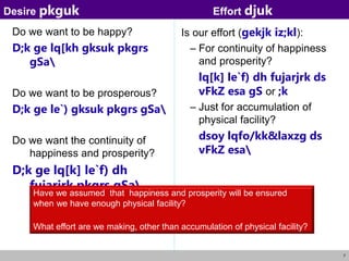 7
Do we want to be happy?
D;k ge lq[kh gksuk pkgrs
gSa
Do we want to be prosperous?
D;k ge le`) gksuk pkgrs gSa
Do we want the continuity of
happiness and prosperity?
D;k ge lq[k] le`f) dh
fujarjrk pkgrs gSa
Is our effort (gekjk iz;kl):
– For continuity of happiness
and prosperity?
lq[k] le`f) dh fujarjrk ds
vFkZ esa gS or ;k
– Just for accumulation of
physical facility?
dsoy lqfo/kk&laxzg ds
vFkZ esa
Desire pkguk Effort djuk
Have we assumed that happiness and prosperity will be ensured
when we have enough physical facility?
What effort are we making, other than accumulation of physical facility?
 