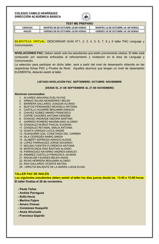 COLEGIO CAMILO HENRÍQUEZ
DIRECCIÓN ACADÉMICA BÁSICA
TEST ME PREPARO
BILBIOTECA VIRTUAL: DESCARGAR GUÍA N°1, 2, 3, 4, 5, 6, 7, 8 y 9 taller PAC Lenguaje y
Comunicación.
NIVELACIONES PAC: Deben asistir solo los estudiantes que estén previamente citados. El taller está
compuesto por sesiones enfocadas al reforzamiento y nivelación en el área de Lenguaje y
Comunicación.
La selección para participar en dicho taller, será a partir del nivel de desempeño obtenido en las
respectivas fichas PAC y Prueba de Nivel. Aquellos alumnos que tengan un nivel de desempeño
ELEMENTAL deberán asistir al taller.
LISTADO NIVELACIÓN PAC SEPTIEMBRE- OCTUBRE- NOVIEMBRE
(DESDE EL 21 DE SEPTIEMBRE AL 27 DE NOVIEMBRE)
Alumnos convocados:
1. ALVAREZ ARAVENA EVELYN PAZ
2. ARMIJO SALINA MONSERRAT BELEN
3. BARRERA GALLARDO JOAQUIN ALONSO
4. BUSTOS FERNANDEZ MICKAELA ANTONIA
5. CASTILLO AGUIRRE BENJAMIN IGNACIO
6. CHAVEZ GOMEZ AMARO FRANCISCO
7. COFRE CACERES ANTONIA DENISSE
8. DONOSO ANDRADE ISIDORA MARTINA
9. GARRIDO ROMERO MAXIMILIANO ALONSO
10. GONZALEZ MUÑOZ PASCAL EUGENIA
11. GONZALEZ RETAMAL EMILIA ANTONIA
12. GUAITA VARGAS LUCCA ANDRE
13. HUAIQUIÑIR LEAL CONSTANZA DEL CARMEN
14. ISLA CESPEDES MARIO SIMON
15. JILABERT ESPINOZA IGNACIO ALEXIS
16. LOPEZ PARRAGUEZ JORGE EDUARDO
17. MOLINA FUENTES FLORENCIA ANTONIA
18. MONTECINOS DIAZ BASTIAN ALONSO
19. PARRAGUEZ NAVARRO ANDRES IGNACIO
20. RAMIREZ CASTILLO FRANCISCA JAVIERA
21. RIQUELME FAUNDES BELEN ANAIS
22. RIVAS HERRERA BENJAMIN ALONSO
23. ROA GALLARDO VICENTE MATIAS
24. URRUTIA BALIENTE DE LA BARRA LUKAS ELIAN
TALLER PAC DE INGLÉS
Los siguientes estudiantes deben asistir al taller los días jueves desde las 13:45 a 15:00 horas.
El taller finaliza el 26 de noviembre.
- Paula Yañez
- Andrés Parraguez
- Sofia Hevia
- Martina Fajare
- Amaro Chavez
- Constanza Huaquiñir
- Anaís Ahumada
- Francisca Gajardo
 