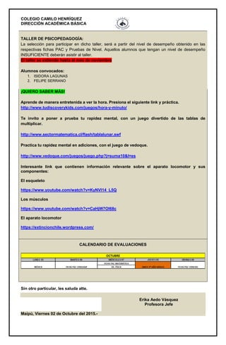 COLEGIO CAMILO HENRÍQUEZ
DIRECCIÓN ACADÉMICA BÁSICA
TALLER DE PSICOPEDAGOGÍA:
La selección para participar en dicho taller, será a partir del nivel de desempeño obtenido en las
respectivas fichas PAC y Pruebas de Nivel. Aquellos alumnos que tengan un nivel de desempeño
INSUFICIENTE deberán asistir al taller.
El taller se extiende hasta el mes de noviembre
Alumnos convocados:
1. ISIDORA LAGUNAS
2. FELIPE SERRANO
¡QUIERO SABER MÁS!
Aprende de manera entretenida a ver la hora. Presiona el siguiente link y práctica.
http://www.tudiscoverykids.com/juegos/hora-y-minuto/
Te invito a poner a prueba tu rapidez mental, con un juego divertido de las tablas de
multiplicar.
http://www.sectormatematica.cl/flash/tablalunar.swf
Practica tu rapidez mental en adiciones, con el juego de vedoque.
http://www.vedoque.com/juegos/juego.php?j=suma10&l=es
Interesante link que contienen información relevante sobre el aparato locomotor y sus
componentes:
El esqueleto
https://www.youtube.com/watch?v=KyNVl14_L5Q
Los músculos
https://www.youtube.com/watch?v=CaHjW7OI68c
El aparato locomotor
https://extincionchile.wordpress.com/
CALENDARIO DE EVALUACIONES
Sin otro particular, les saluda atte.
Erika Aedo Vásquez
Profesora Jefe
Maipú, Viernes 02 de Octubre del 2015.-
 