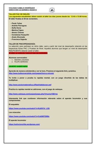 COLEGIO CAMILO HENRÍQUEZ
DIRECCIÓN ACADÉMICA BÁSICA
TALLER PAC DE INGLÉS
Los siguientes estudiantes deben asistir al taller los días jueves desde las 13:45 a 15:00 horas.
El taller finaliza el 26 de noviembre.
- Paula Yañez
- Andrés Parraguez
- Sofia Hevia
- Martina Fajare
- Amaro Chavez
- Constanza Huaquiñir
- Anaís Ahumada
- Francisca Gajardo
TALLER DE PSICOPEDAGOGÍA:
La selección para participar en dicho taller, será a partir del nivel de desempeño obtenido en las
respectivas fichas PAC y Pruebas de Nivel. Aquellos alumnos que tengan un nivel de desempeño
INSUFICIENTE deberán asistir al taller.
El taller se extiende hasta el mes de noviembre
Alumnos convocados:
1. ISIDORA LAGUNAS
2. FELIPE SERRANO
¡QUIERO SABER MÁS!
Aprende de manera entretenida a ver la hora. Presiona el siguiente link y práctica.
http://www.tudiscoverykids.com/juegos/hora-y-minuto/
Te invito a poner a prueba tu rapidez mental, con un juego divertido de las tablas de
multiplicar.
http://www.sectormatematica.cl/flash/tablalunar.swf
Practica tu rapidez mental en adiciones, con el juego de vedoque.
http://www.vedoque.com/juegos/juego.php?j=suma10&l=es
Interesante link que contienen información relevante sobre el aparato locomotor y sus
componentes:
El esqueleto
https://www.youtube.com/watch?v=KyNVl14_L5Q
Los músculos
https://www.youtube.com/watch?v=CaHjW7OI68c
El aparato locomotor
https://extincionchile.wordpress.com/
 