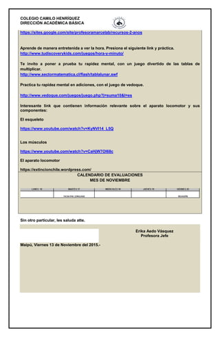 COLEGIO CAMILO HENRÍQUEZ
DIRECCIÓN ACADÉMICA BÁSICA
https://sites.google.com/site/profesoramarcelab/recursos-2-anos
Aprende de manera entretenida a ver la hora. Presiona el siguiente link y práctica.
http://www.tudiscoverykids.com/juegos/hora-y-minuto/
Te invito a poner a prueba tu rapidez mental, con un juego divertido de las tablas de
multiplicar.
http://www.sectormatematica.cl/flash/tablalunar.swf
Practica tu rapidez mental en adiciones, con el juego de vedoque.
http://www.vedoque.com/juegos/juego.php?j=suma10&l=es
Interesante link que contienen información relevante sobre el aparato locomotor y sus
componentes:
El esqueleto
https://www.youtube.com/watch?v=KyNVl14_L5Q
Los músculos
https://www.youtube.com/watch?v=CaHjW7OI68c
El aparato locomotor
https://extincionchile.wordpress.com/
CALENDARIO DE EVALUACIONES
MES DE NOVIEMBRE
Sin otro particular, les saluda atte.
Erika Aedo Vásquez
Profesora Jefe
Maipú, Viernes 13 de Noviembre del 2015.-
 