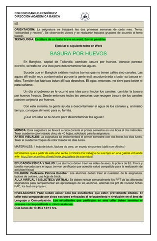 COLEGIO CAMILO HENRÍQUEZ
DIRECCIÓN ACADÉMICA BÁSICA
y B
ORIENTACIÓN: La asignatura se trabajará las dos primeras semanas de cada mes. Tema:
“solidaridad y respeto”. Se observarán videos y se realizarán trabajos grupales de acuerdo al tema
tratado.
TECNOLOGÍA: Escritura de un texto breve en word. Enviar pendrive
Ejercitar el siguiente texto en Word
BASURA POR HUEVOS
En Bangkok, capital de Tailandia, cambian basura por huevos. Aunque parezca
extraño, se trata de una idea para descontaminar las aguas.
Sucede que en Bangkok existen muchos barrios que no tienen calles sino canales. Las
aguas allí están muy contaminadas porque la gente está acostumbrada a botar su basura en
ellas. También las fábricas botan allí sus desechos. El agua, entonces, no sirve para beber ni
para bañarse.
Un día al gobierno se le ocurrió una idea para limpiar los canales: cambiar la basura
por huevos frescos. Desde entonces todas las personas que recogen basura de los canales
pueden canjearla por huevos.
Con este sistema, la gente ayuda a descontaminar el agua de los canales y, al mismo
tiempo, consigue alimento para su familia.
¿Qué ora idea se te ocurre para descontaminar las aguas?
MÚSICA: Esta asignatura se llevará a cabo durante el primer semestre en una hora el día miércoles.
Traer cuaderno color rosado chico de 40 hojas, solicitado para la asignatura.
ARTES VISUALES: La asignatura se implementará el primer semestre con dos horas los días lunes.
Traer el cuaderno croquis de color rosado los días lunes.
MATERIALES: 1 hoja de block, lápices de cera, un espejo sin puntas (ojalá con plástico)
Informamos que a partir de este año serán exhibidos los trabajos de sus hijos en una galería virtual de
arte: http://portalcamilino.cl/web/index.php/galeria-de-arte-virtual
EDUCACIÓN FÍSICA Y SALUD: Los alumnos deben traer los útiles de aseo, la polera de Ed. Física y
botella marcada para el agua. (enviar certificado que acredite salud compatible para la realización de
actividad física)
RELIGIÓN: Profesora Patricia Escobar: Los alumnos deben traer el cuaderno de la asignatura,
lápices de colores, una hoja de block.
AULA VIRTUAL / BIBLIOTECA VIRTUAL: Se deben revisar semanalmente los PPT de las diferentes
asignaturas para complementar los aprendizajes de los alumnos. Además los ppt de revisión fichas
PAC, los test me preparo.
NIVELACIONES PAC: Deben asistir solo los estudiantes que estén previamente citados. El
taller está compuesto por cinco sesiones enfocadas al reforzamiento y nivelación en el área de
Lenguaje y Comunicación. Los estudiantes que participan en este taller deben terminar el
proceso correspondiente a cinco sesiones.
Días lunes de 13:45 a 14:15 hrs.
 