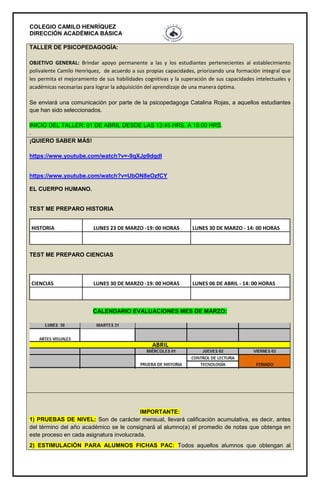 COLEGIO CAMILO HENRÍQUEZ
DIRECCIÓN ACADÉMICA BÁSICA
TALLER DE PSICOPEDAGOGÍA:
OBJETIVO GENERAL: Brindar apoyo permanente a las y los estudiantes pertenecientes al establecimiento
polivalente Camilo Henríquez, de acuerdo a sus propias capacidades, priorizando una formación integral que
les permita el mejoramiento de sus habilidades cognitivas y la superación de sus capacidades intelectuales y
académicas necesarias para lograr la adquisición del aprendizaje de una manera óptima.
Se enviará una comunicación por parte de la psicopedagoga Catalina Rojas, a aquellos estudiantes
que han sido seleccionados.
INICIO DEL TALLER: 01 DE ABRIL DESDE LAS 13:45 HRS. A 15:00 HRS.
.
¡QUIERO SABER MÁS!
https://www.youtube.com/watch?v=-9qXJp9dqdI
https://www.youtube.com/watch?v=UbON8eOzfCY
EL CUERPO HUMANO.
TEST ME PREPARO HISTORIA
HISTORIA LUNES 23 DE MARZO -19: 00 HORAS LUNES 30 DE MARZO - 14: 00 HORAS
TEST ME PREPARO CIENCIAS
CIENCIAS LUNES 30 DE MARZO -19: 00 HORAS LUNES 06 DE ABRIL - 14: 00 HORAS
CALENDARIO EVALUACIONES MES DE MARZO:
IMPORTANTE:
1) PRUEBAS DE NIVEL: Son de carácter mensual, llevará calificación acumulativa, es decir, antes
del término del año académico se le consignará al alumno(a) el promedio de notas que obtenga en
este proceso en cada asignatura involucrada.
2) ESTIMULACIÓN PARA ALUMNOS FICHAS PAC: Todos aquellos alumnos que obtengan al
 