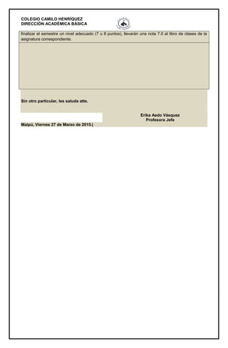 COLEGIO CAMILO HENRÍQUEZ
DIRECCIÓN ACADÉMICA BÁSICA
finalizar el semestre un nivel adecuado (7 u 8 puntos), llevarán una nota 7.0 al libro de clases de la
asignatura correspondiente.
Sin otro particular, les saluda atte.
Erika Aedo Vásquez
Profesora Jefe
Maipú, Viernes 27 de Marzo de 2015.|
 